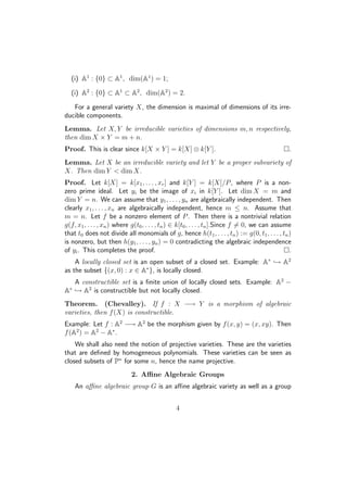 (i) A1
: {0} ⊂ A1
, dim(A1
) = 1;
(i) A2
: {0} ⊂ A1
⊂ A2
, dim(A2
) = 2.
For a general variety X, the dimension is maximal of dimensions of its irre-
ducible components.
Lemma. Let X, Y be irreducible varieties of dimensions m, n respectively,
then dim X × Y = m + n.
Proof. This is clear since k[X × Y ] = k[X] ⊗ k[Y ]. .
Lemma. Let X be an irreducible variety and let Y be a proper subvariety of
X. Then dim Y  dim X.
Proof. Let k[X] = k[x1, . . . , xr] and k[Y ] = k[X]/P, where P is a non-
zero prime ideal. Let yi be the image of xi in k[Y ]. Let dim X = m and
dim Y = n. We can assume that y1, . . . , yn are algebraically independent. Then
clearly x1, . . . , xn are algebraically independent, hence m ≤ n. Assume that
m = n. Let f be a nonzero element of P. Then there is a nontrivial relation
g(f, x1, . . . , xn) where g(t0, . . . , tn) ∈ k[t0, . . . , tn].Since f = 0, we can assume
that t0 does not divide all monomials of g, hence h(t1, . . . , tn) := g(0, t1, . . . , tn)
is nonzero, but then h(y1, . . . , yn) = 0 contradicting the algebraic independence
of yi. This completes the proof. .
A locally closed set is an open subset of a closed set. Example: A∗
→ A2
as the subset {(x, 0) : x ∈ A∗
}, is locally closed.
A constructible set is a ﬁnite union of locally closed sets. Example: A2
−
A∗
→ A2
is constructible but not locally closed.
Theorem. (Chevalley). If f : X −→ Y is a morphism of algebraic
varieties, then f(X) is constructible.
Example: Let f : A2
−→ A2
be the morphism given by f(x, y) = (x, xy). Then
f(A2
) = A2
− A∗
.
We shall also need the notion of projective varieties. These are the varieties
that are deﬁned by homogeneous polynomials. These varieties can be seen as
closed subsets of Pn
for some n, hence the name projective.
2. Aﬃne Algebraic Groups
An aﬃne algebraic group G is an aﬃne algebraic variety as well as a group
4
 