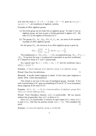 such that the maps m : G × G −→ G and i : G −→ G, given by m(x, y) =
xy, i(x) = x−1
, are morphisms of algebraic varieties.
Examples of aﬃne algebraic groups:
(i) Any ﬁnite group can be made into an algebraic group. To make G into an
algebraic group, we have to give a ﬁnitely generated k-algebra k[G]. We
take k[G] as the algebra of functions on G.
(ii) The groups GLn, SLn, Sp2n, SOn, On, Un, etc. are some of the standard
examples of aﬃne algebraic groups.
For the group GLn, the structure of an aﬃne algebraic group is given by,
GLn =
X 0
0 xn+1
: det X · xn+1 = 1 .
The multiplication m : GLn×GLn −→ GLn is a polynomial map, (X)ij · (Y )ij −→
(Z)ij. To say that the map m is polynomial is equivalent to say that coordinates
of Z depend on those of X and Y polynomially.
As a special case, for n = 1, GL1 = Gm = k∗
and the coordinate ring is
k[GL1] = k[x][x−1
].
Lemma. A closed subgroup of an algebraic group is an algebraic group.
Proof. Clear from the deﬁnitions.
Remark. A locally closed subgroup is closed. In fact every open subgroup is
closed. (Hint: Coset decomposition)
This remark is not true in the case of topological groups. Example: A line
with irrational slope in R2
, gives an embedding of R into R2
/Z2
as an everywhere
dense subgroup of the torus R2
/Z2
.
Lemma. Let φ : G1 −→ G2 be a homomorphism of algebraic groups then
φ(G1) is a closed subgroup of G2.
Proof. From Chevalley’s theorem, φ(G1) is constructible. We can assume
without loss of generality, that φ(G1) is dense in G2.
Since φ(G1) is constructible, it contains an open subset of G2, hence φ(G1)
is open in G2. And then by previous remark φ(G1) = G2. This completes the
proof.
Lemma. A connected algebraic group is irreducible.
5
 