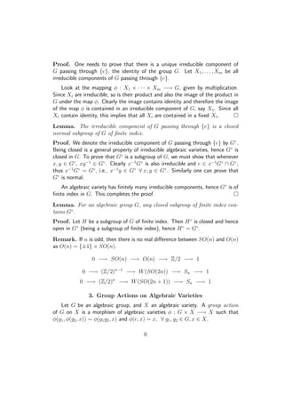 Proof. One needs to prove that there is a unique irreducible component of
G passing through {e}, the identity of the group G. Let X1, . . . , Xm be all
irreducible components of G passing through {e}.
Look at the mapping φ : X1 × · · · × Xm −→ G, given by multiplication.
Since Xi are irreducible, so is their product and also the image of the product in
G under the map φ. Clearly the image contains identity and therefore the image
of the map φ is contained in an irreducible component of G, say X1. Since all
Xi contain identity, this implies that all Xi are contained in a ﬁxed X1.
Lemma. The irreducible component of G passing through {e} is a closed
normal subgroup of G of ﬁnite index.
Proof. We denote the irreducible component of G passing through {e} by G◦
.
Being closed is a general property of irreducible algebraic varieties, hence G◦
is
closed in G. To prove that G◦
is a subgroup of G, we must show that whenever
x, y ∈ G◦
, xy−1
∈ G◦
. Clearly x−1
G◦
is also irreducible and e ∈ x−1
G◦
∩ G◦
,
thus x−1
G◦
= G◦
, i.e., x−1
y ∈ G◦
∀ x, y ∈ G◦
. Similarly one can prove that
G◦
is normal.
An algebraic variety has ﬁnitely many irreducible components, hence G◦
is of
ﬁnite index in G. This completes the proof.
Lemma. For an algebraic group G, any closed subgroup of ﬁnite index con-
tains G◦
.
Proof. Let H be a subgroup of G of ﬁnite index. Then H◦
is closed and hence
open in G◦
(being a subgroup of ﬁnite index), hence H◦
= G◦
.
Remark. If n is odd, then there is no real diﬀerence between SO(n) and O(n)
as O(n) = {±1} × SO(n).
0 −→ SO(n) −→ O(n) −→ Z/2 −→ 1
0 −→ (Z/2)n−1
−→ W(SO(2n)) −→ Sn −→ 1
0 −→ (Z/2)n
−→ W(SO(2n + 1)) −→ Sn −→ 1
3. Group Actions on Algebraic Varieties
Let G be an algebraic group, and X an algebraic variety. A group action
of G on X is a morphism of algebraic varieties φ : G × X −→ X such that
φ(g1, φ(g2, x)) = φ(g1g2, x) and φ(e, x) = x, ∀ g1, g2 ∈ G, x ∈ X.
6
 