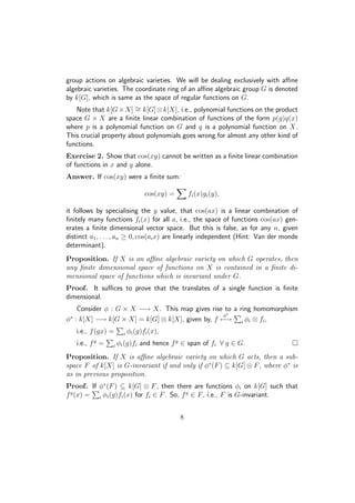 group actions on algebraic varieties. We will be dealing exclusively with aﬃne
algebraic varieties. The coordinate ring of an aﬃne algebraic group G is denoted
by k[G], which is same as the space of regular functions on G.
Note that k[G×X] ∼= k[G]⊗k[X], i.e., polynomial functions on the product
space G × X are a ﬁnite linear combination of functions of the form p(g)q(x)
where p is a polynomial function on G and q is a polynomial function on X.
This crucial property about polynomials goes wrong for almost any other kind of
functions.
Exercise 2. Show that cos(xy) cannot be written as a ﬁnite linear combination
of functions in x and y alone.
Answer. If cos(xy) were a ﬁnite sum:
cos(xy) = fi(x)gi(y),
it follows by specialising the y value, that cos(ax) is a linear combination of
ﬁnitely many functions fi(x) for all a, i.e., the space of functions cos(ax) gen-
erates a ﬁnite dimensional vector space. But this is false, as for any n, given
distinct a1, . . . , an ≥ 0, cos(aix) are linearly independent (Hint: Van der monde
determinant).
Proposition. If X is an aﬃne algebraic variety on which G operates, then
any ﬁnite dimensional space of functions on X is contained in a ﬁnite di-
mensional space of functions which is invariant under G.
Proof. It suﬃces to prove that the translates of a single function is ﬁnite
dimensional.
Consider φ : G × X −→ X. This map gives rise to a ring homomorphism
φ∗
: k[X] −→ k[G × X] = k[G] ⊗ k[X], given by, f
φ∗
−→ i φi ⊗ fi,
i.e., f(gx) = i φi(g)fi(x),
i.e., fg
= i φi(g)fi and hence fg
∈ span of fi ∀ g ∈ G.
Proposition. If X is aﬃne algebraic variety on which G acts, then a sub-
space F of k[X] is G-invariant if and only if φ∗
(F) ⊆ k[G] ⊗ F, where φ∗
is
as in previous proposition.
Proof. If φ∗
(F) ⊆ k[G] ⊗ F, then there are functions φi on k[G] such that
fg
(x) = i φi(g)fi(x) for fi ∈ F. So, fg
∈ F, i.e., F is G-invariant.
8
 