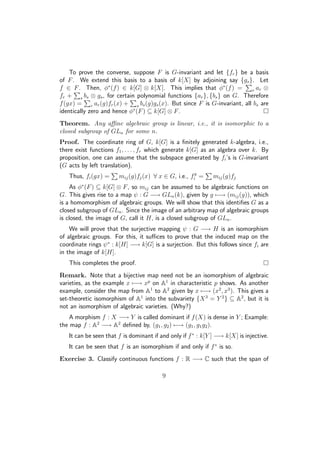 To prove the converse, suppose F is G-invariant and let {fr} be a basis
of F. We extend this basis to a basis of k[X] by adjoining say {gs}. Let
f ∈ F. Then, φ∗
(f) ∈ k[G] ⊗ k[X]. This implies that φ∗
(f) = r ar ⊗
fr + s bs ⊗ gs, for certain polynomial functions {ar}, {bs} on G. Therefore
f(gx) = r ar(g)fr(x) + s bs(g)gs(x). But since F is G-invariant, all bs are
identically zero and hence φ∗
(F) ⊆ k[G] ⊗ F.
Theorem. Any aﬃne algebraic group is linear, i.e., it is isomorphic to a
closed subgroup of GLn for some n.
Proof. The coordinate ring of G, k[G] is a ﬁnitely generated k-algebra, i.e.,
there exist functions f1, . . . , fr which generate k[G] as an algebra over k. By
proposition, one can assume that the subspace generated by fi’s is G-invariant
(G acts by left translation).
Thus, fi(gx) = mij(g)fj(x) ∀ x ∈ G, i.e., fg
i = mij(g)fj
As φ∗
(F) ⊆ k[G] ⊗ F, so mij can be assumed to be algebraic functions on
G. This gives rise to a map ψ : G −→ GLn(k), given by g −→ (mij(g)), which
is a homomorphism of algebraic groups. We will show that this identiﬁes G as a
closed subgroup of GLn. Since the image of an arbitrary map of algebraic groups
is closed, the image of G, call it H, is a closed subgroup of GLn.
We will prove that the surjective mapping ψ : G −→ H is an isomorphism
of algebraic groups. For this, it suﬃces to prove that the induced map on the
coordinate rings ψ∗
: k[H] −→ k[G] is a surjection. But this follows since fi are
in the image of k[H].
This completes the proof.
Remark. Note that a bijective map need not be an isomorphism of algebraic
varieties, as the example x −→ xp
on A1
in characteristic p shows. As another
example, consider the map from A1
to A2
given by x −→ (x2
, x3
). This gives a
set-theoretic isomorphism of A1
into the subvariety {X3
= Y 2
} ⊆ A2
, but it is
not an isomorphism of algebraic varieties. (Why?)
A morphism f : X −→ Y is called dominant if f(X) is dense in Y ; Example:
the map f : A2
−→ A2
deﬁned by, (g1, g2) −→ (g1, g1g2).
It can be seen that f is dominant if and only if f∗
: k[Y ] −→ k[X] is injective.
It can be seen that f is an isomorphism if and only if f∗
is so.
Exercise 3. Classify continuous functions f : R −→ C such that the span of
9
 