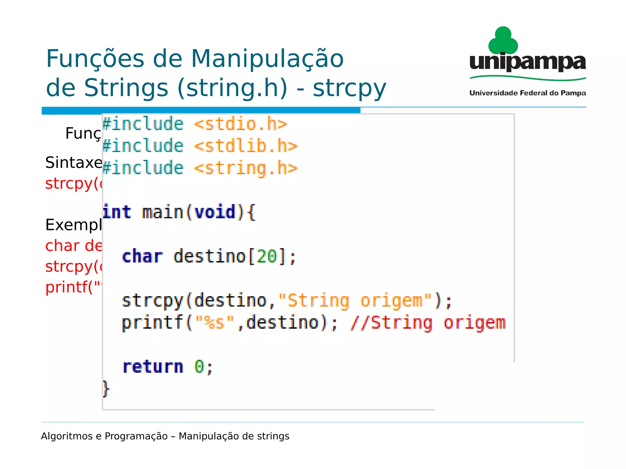 Funções de Manipulação
de Strings (string.h) - strcpy
Função que permite copiar uma string para outra.
Sintaxe:
strcpy(destino,origem);
Exemplo:
char destino[20];
strcpy(destino,"String origem");
printf("%s",destino); //String origem
Algoritmos e Programação – Manipulação de strings
 