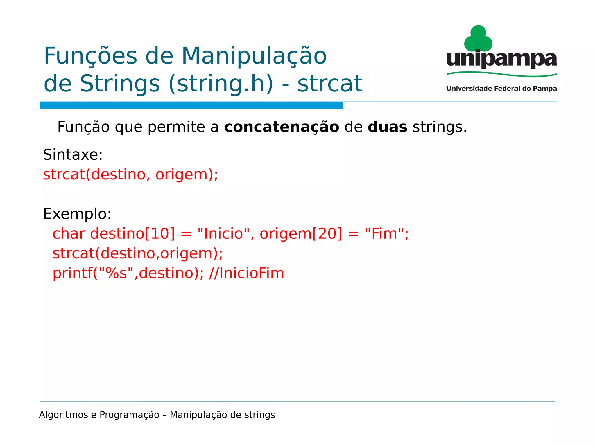 Funções de Manipulação
de Strings (string.h) - strcat
Função que permite a concatenação de duas strings.
Sintaxe:
strcat(destino, origem);
Exemplo:
char destino[10] = "Inicio", origem[20] = "Fim";
strcat(destino,origem);
printf("%s",destino); //InicioFim
Algoritmos e Programação – Manipulação de strings
 