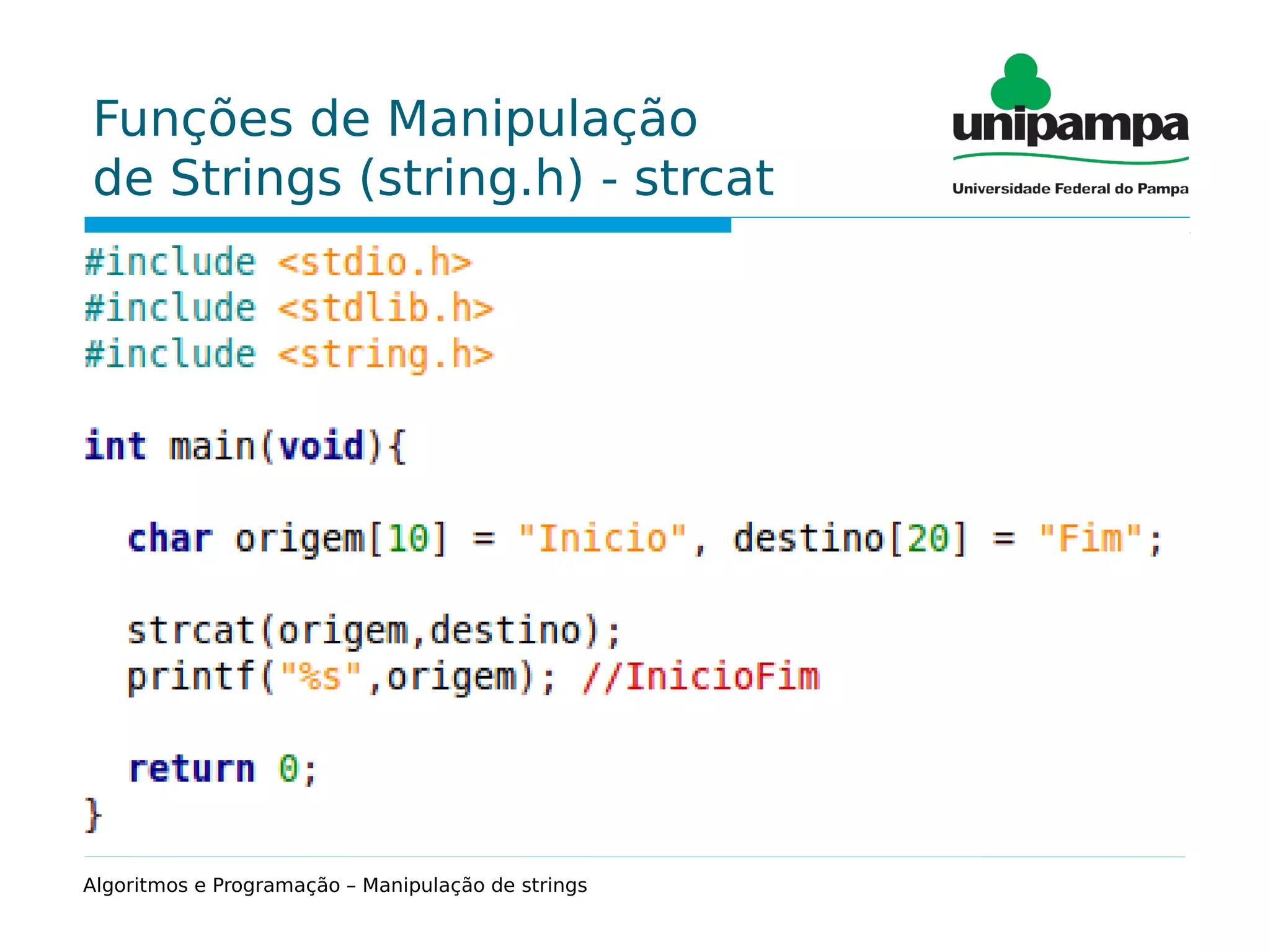 Funções de Manipulação
de Strings (string.h) - strcat
Função que permite a concatenação de duas strings.
Sintaxe:
strcat(destino,origem);
Exemplo:
char origem[10] = "Fim", destino[20] = "Inicio";
strcat(destino,origem);
printf("%s",destino); //InicioFim
Algoritmos e Programação – Manipulação de strings
 