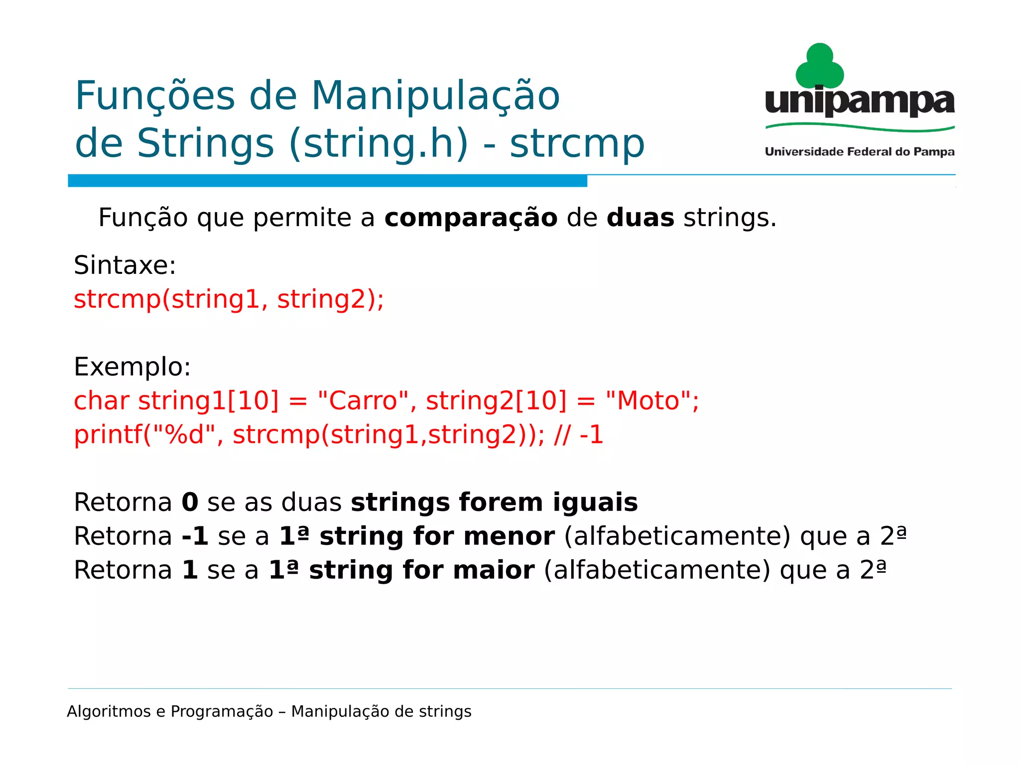 Funções de Manipulação
de Strings (string.h) - strcmp
Função que permite a comparação de duas strings.
Sintaxe:
strcmp(string1, string2);
Exemplo:
char string1[10] = "Carro", string2[10] = "Moto";
printf("%d", strcmp(string1,string2)); // -1
Retorna 0 se as duas strings forem iguais
Retorna -1 se a 1ª string for menor (alfabeticamente) que a 2ª
Retorna 1 se a 1ª string for maior (alfabeticamente) que a 2ª
Algoritmos e Programação – Manipulação de strings
 