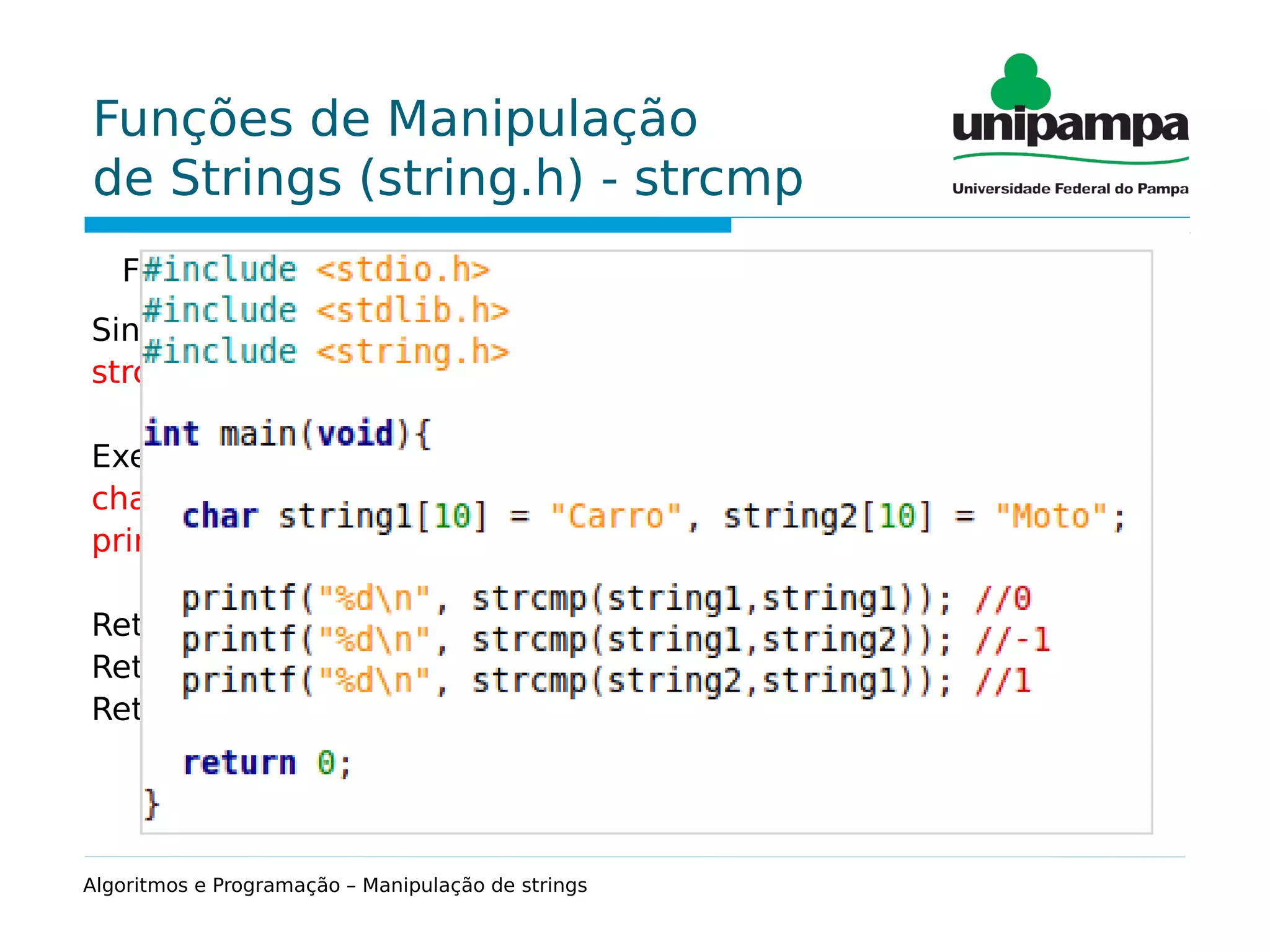 Funções de Manipulação
de Strings (string.h) - strcmp
Função que permite a comparação de duas strings.
Sintaxe:
strcmp(string1, string2);
Exemplo:
char string1[10] = "Carro", string2[10] = "Moto";
printf("%d", strcmp(string1,string2)); // -1
Retorna 0 se as duas strings forem iguais
Retorna -1 se a 1ª string for menor (alfabeticamente) que a 2ª
Retorna 1 se a 1ª string for maior (alfabeticamente) que a 2ª
Algoritmos e Programação – Manipulação de strings
 