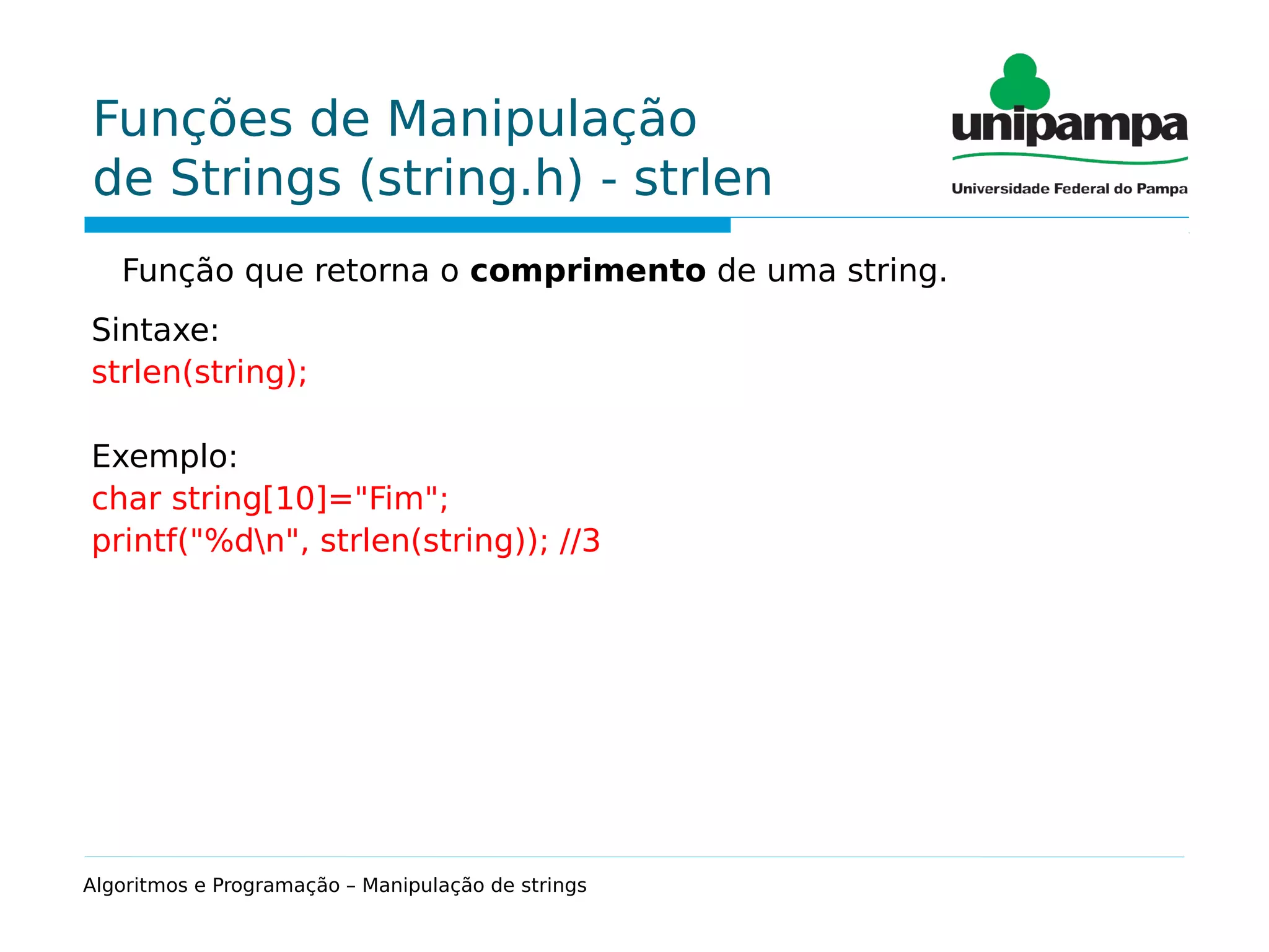Funções de Manipulação
de Strings (string.h) - strlen
Função que retorna o comprimento de uma string.
Sintaxe:
strlen(string);
Exemplo:
char string[10]="Fim";
printf("%dn", strlen(string)); //3
Algoritmos e Programação – Manipulação de strings
 