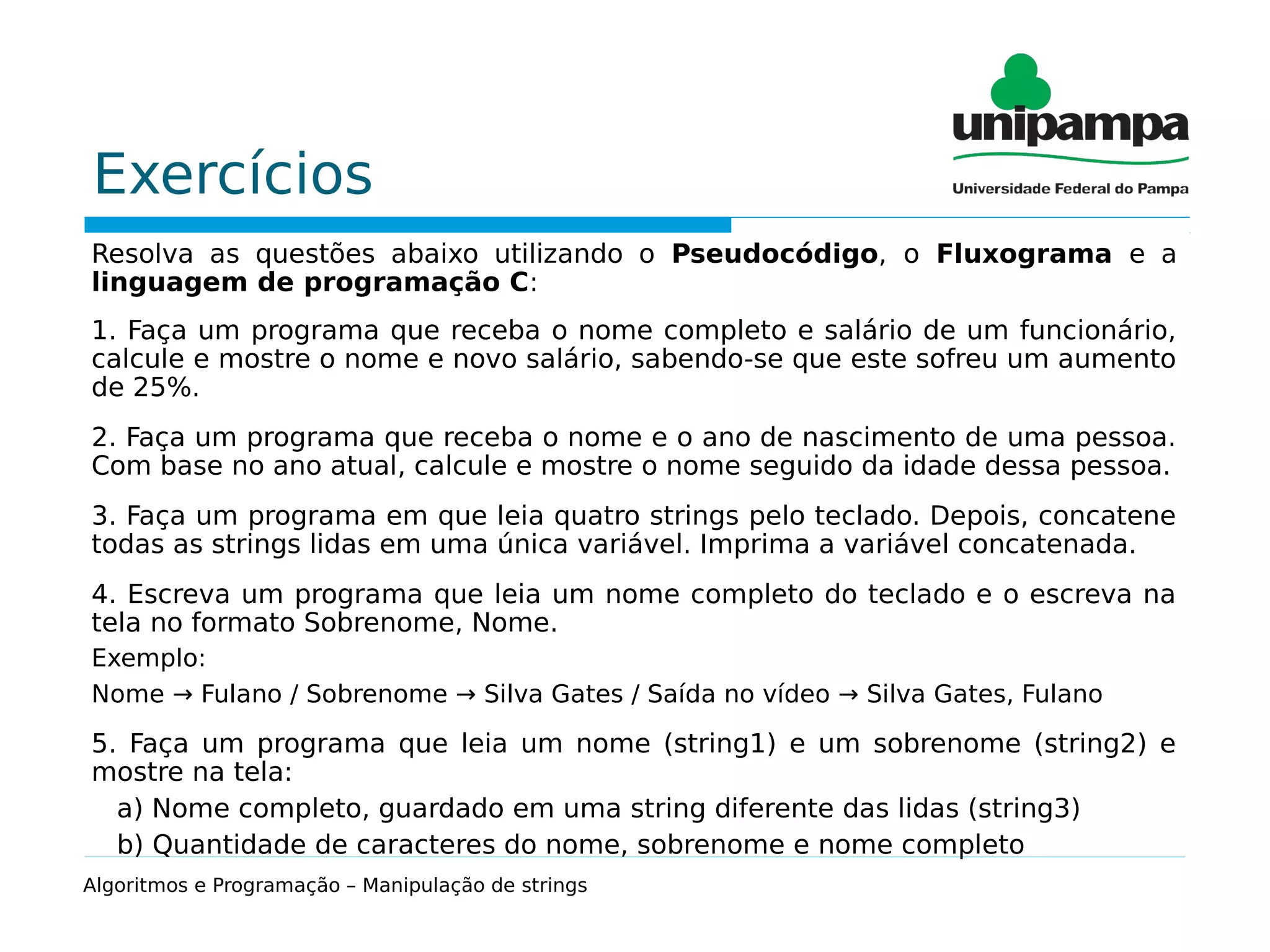 Exercícios
Resolva as questões abaixo utilizando o Pseudocódigo, o Fluxograma e a
linguagem de programação C:
1. Faça um programa que receba o nome completo e salário de um funcionário,
calcule e mostre o nome e novo salário, sabendo-se que este sofreu um aumento
de 25%.
2. Faça um programa que receba o nome e o ano de nascimento de uma pessoa.
Com base no ano atual, calcule e mostre o nome seguido da idade dessa pessoa.
3. Faça um programa em que leia quatro strings pelo teclado. Depois, concatene
todas as strings lidas em uma única variável. Imprima a variável concatenada.
4. Escreva um programa que leia um nome completo do teclado e o escreva na
tela no formato Sobrenome, Nome.
Exemplo:
Nome → Fulano / Sobrenome → Silva Gates / Saída no vídeo → Silva Gates, Fulano
5. Faça um programa que leia um nome (string1) e um sobrenome (string2) e
mostre na tela:
a) Nome completo, guardado em uma string diferente das lidas (string3)
b) Quantidade de caracteres do nome, sobrenome e nome completo
Algoritmos e Programação – Manipulação de strings
 