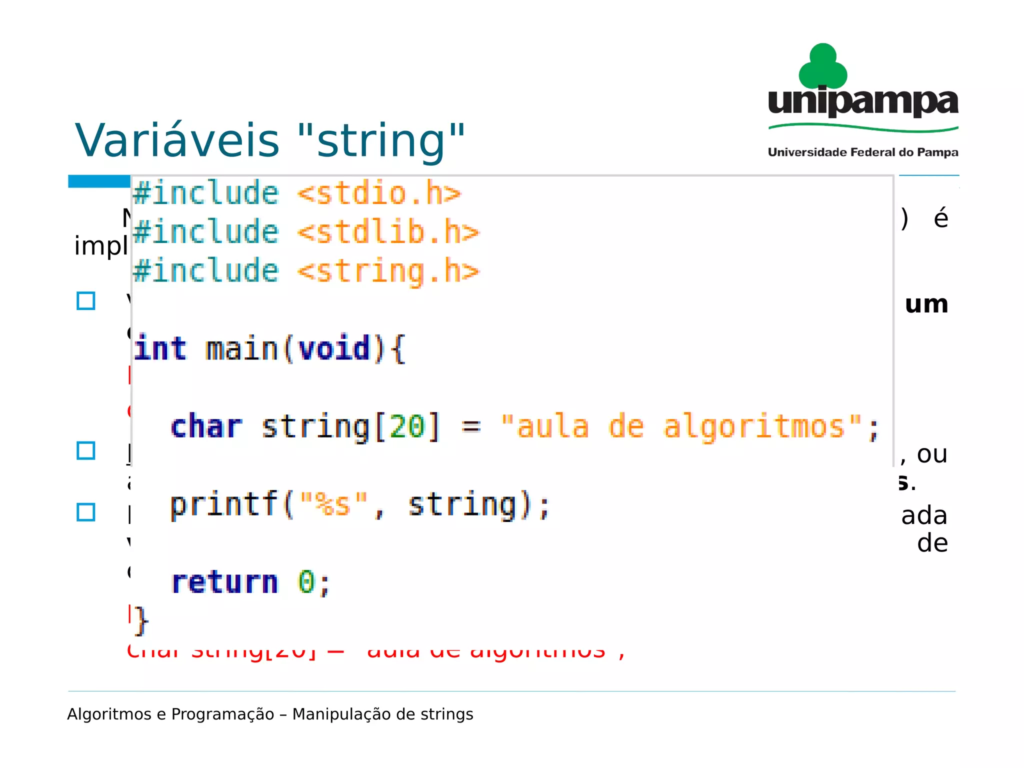 Variáveis "string"
Na linguagem C uma cadeia de caracteres (string) é
implementada como um vetor do tipo char.
 Variáveis do tipo char são usadas para armazenar um
caractere (tamanho = 1 byte).
Exemplo:
char letra = ‘a’;
 Problema: muitas vezes precisamos trabalhar com palavras, ou
até mesmo frases; ou seja, com uma cadeia de caracteres.
 Para isso, usamos uma estrutura de dados especial chamada
vetor de caracteres (tamanho = 1 byte*(número máx. de
caracteres + 1)):
Exemplo:
char string[20] = "aula de algoritmos";
Algoritmos e Programação – Manipulação de strings
 