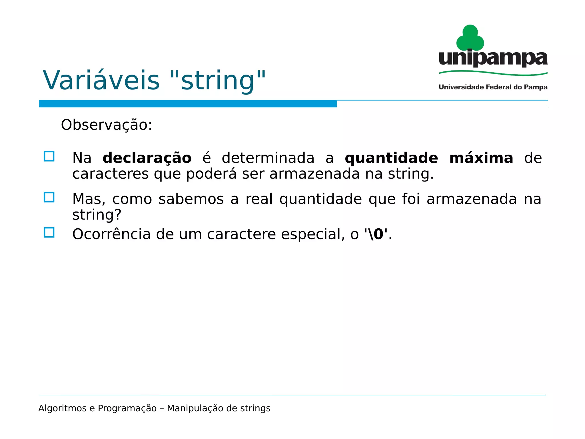 Variáveis "string"
Observação:
 Na declaração é determinada a quantidade máxima de
caracteres que poderá ser armazenada na string.
 Mas, como sabemos a real quantidade que foi armazenada na
string?
 Ocorrência de um caractere especial, o '0'.
Algoritmos e Programação – Manipulação de strings
 