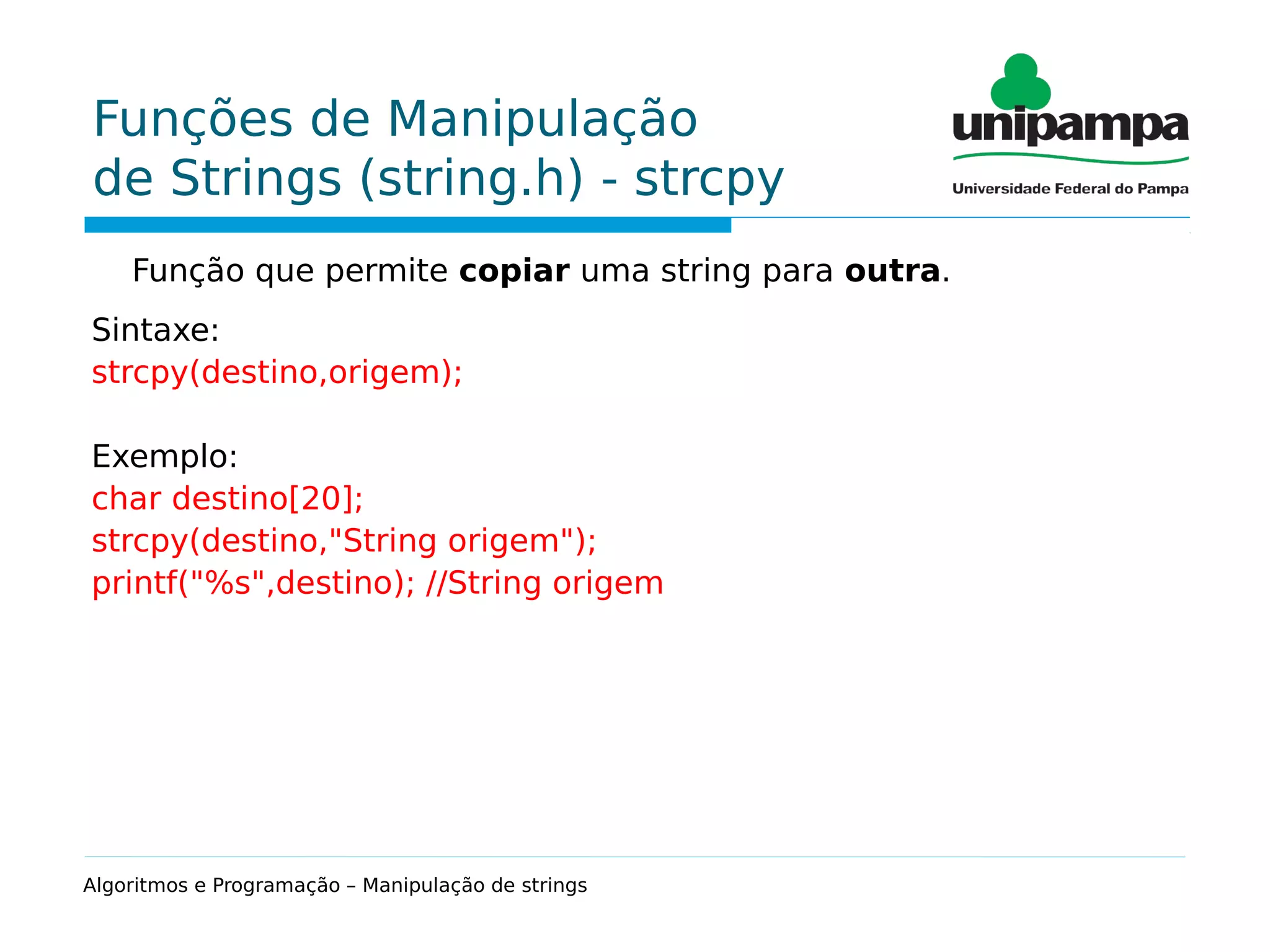 Funções de Manipulação
de Strings (string.h) - strcpy
Função que permite copiar uma string para outra.
Sintaxe:
strcpy(destino,origem);
Exemplo:
char destino[20];
strcpy(destino,"String origem");
printf("%s",destino); //String origem
Algoritmos e Programação – Manipulação de strings
 