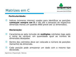 Matrizes em C
Particularidade:
 Índices (números inteiros) usados para identificar as posições
começam sempre em 0 e vão até o tamanho da respectiva
dimensão menos um (padrão ANSI prevê até 12 dimensões).
Declaração:
 Caracteriza-se pela inclusão de múltiplos colchetes logo após
o nome da variável, em quantidade igual ao número de
dimensões desejadas
 Dentro dos colchetes deve ser colocado o número de posições
(tamanho) da dimensão.
 Cada posição pode armazenar um dado com o mesmo tipo
declarado.
Algoritmos e Programação - Matrizes
 