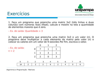 Exercícios
1. Faça um programa que preencha uma matriz 3x2 (três linhas e duas
colunas) com números reais (float), calcule e mostre na tela a quantidade
de elementos maiores que é zero.
– Ex. de saída: Quantidade = 3
2. Faça um programa que preencha uma matriz 3x3 e um valor (n). O
programa deve multiplicar a cada elemento da matriz pelo valor (n) e
colocar os valores em um vetor de 9 posições Por fim, escreva o vetor.
– Ex. de saída:
n = 2
Algoritmos e Programação - Matrizes
 