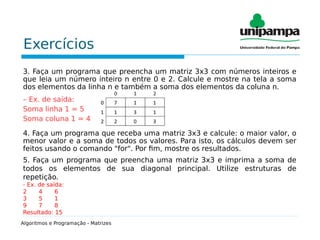 Exercícios
3. Faça um programa que preencha um matriz 3x3 com números inteiros e
que leia um número inteiro n entre 0 e 2. Calcule e mostre na tela a soma
dos elementos da linha n e também a soma dos elementos da coluna n.
– Ex. de saída:
Soma linha 1 = 5
Soma coluna 1 = 4
4. Faça um programa que receba uma matriz 3x3 e calcule: o maior valor, o
menor valor e a soma de todos os valores. Para isto, os cálculos devem ser
feitos usando o comando "for". Por fim, mostre os resultados.
5. Faça um programa que preencha uma matriz 3x3 e imprima a soma de
todos os elementos de sua diagonal principal. Utilize estruturas de
repetição.
- Ex. de saída:
2 4 6
3 5 1
9 7 8
Resultado: 15
Algoritmos e Programação - Matrizes
 