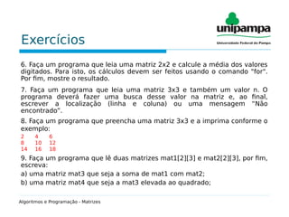 Exercícios
6. Faça um programa que leia uma matriz 2x2 e calcule a média dos valores
digitados. Para isto, os cálculos devem ser feitos usando o comando "for".
Por fim, mostre o resultado.
7. Faça um programa que leia uma matriz 3x3 e também um valor n. O
programa deverá fazer uma busca desse valor na matriz e, ao final,
escrever a localização (linha e coluna) ou uma mensagem “Não
encontrado”.
8. Faça um programa que preencha uma matriz 3x3 e a imprima conforme o
exemplo:
2 4 6
8 10 12
14 16 18
9. Faça um programa que lê duas matrizes mat1[2][3] e mat2[2][3], por fim,
escreva:
a) uma matriz mat3 que seja a soma de mat1 com mat2;
b) uma matriz mat4 que seja a mat3 elevada ao quadrado;
Algoritmos e Programação - Matrizes
 