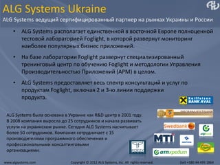 ALG Systems Ukraine
ALG Systems ведущий сертифицированный партнер на рынках Украины и России
     • ALG Systems располагает единственной в восточной Европе полноценной
       тестовой лабораторией Foglight, в которой развернут мониторинг
       наиболее популярных бизнес приложений.
     • На базе лаборатории Foglight развернут специализированный
       тренинговый центр по обучению Foglight и методологии Управления
       Производительностью Приложений (APM) в целом.
     • ALG Systems предоставляет весь спектр консультаций и услуг по
       продуктам Foglight, включая 2 и 3-ю линии поддержки
       продукта.

 ALG Systems была основана в Украине как R&D центр в 2001 году.
 В 2008 компания выросла до 25 сотрудников и начала развивать
 услуги на украинском рынке. Сегодня ALG Systems насчитывает
 более 50 сотрудников. Компания сотрудничает с 15
 производителями программного обеспечения и
 профессиональными консалтинговыми
 организациями.

www.algsystems.com            Copyright © 2012 ALG Systems, Inc. All rights reserved.   (tel) +380 44 499 1864
 