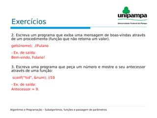Exercícios
2. Escreva um programa que exiba uma mensagem de boas-vindas através
de um procedimento (função que não retorna um valor).
gets(nome); //Fulano
- Ex. de saída:
Bem-vindo, Fulano!
3. Escreva uma programa que peça um número e mostre o seu antecessor
através de uma função:
scanf("%d", &num); //10
- Ex. de saída:
Antecessor = 9.
Algoritmos e Programação – Subalgoritmos, funções e passagem de parâmetros
 