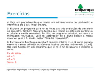 Exercícios
4. Faça um procedimento que receba um número inteiro por parâmetro e
informe se ele é par, ímpar ou zero.
5. Escreva um programa para ler as notas das três avaliações de um aluno
no semestre. Também faça uma função que receba as notas por parâmetro
e calcule a média semestral. Por fim, no programa principal, escreva e a
mensagem “PARABÉNS! Você foi aprovado!” se o aluno obteve a média
maior ou igual a 6, senão, exiba “ Você foi reprovado!”.
6. Escreva uma função que receba 2 números inteiros n1 e n2 como entrada
e retorna a soma de todos os números inteiros contidos no intervalo [n1,n2].
Use esta função em um programa que lê n1 e n2 do usuário e imprime a
soma.
Ex. de saída:
n1 = 1
n2 = 3
Soma: 6
Algoritmos e Programação – Subalgoritmos, funções e passagem de parâmetros
 