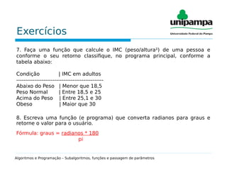 Exercícios
7. Faça uma função que calcule o IMC (peso/altura²) de uma pessoa e
conforme o seu retorno classifique, no programa principal, conforme a
tabela abaixo:
Condição | IMC em adultos
------------------------------------------------
Abaixo do Peso | Menor que 18,5
Peso Normal | Entre 18,5 e 25
Acima do Peso | Entre 25,1 e 30
Obeso | Maior que 30
8. Escreva uma função (e programa) que converta radianos para graus e
retorne o valor para o usuário.
Fórmula: graus = radianos * 180
pi
Algoritmos e Programação – Subalgoritmos, funções e passagem de parâmetros
 