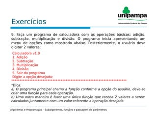 Exercícios
9. Faça um programa de calculadora com as operações básicas: adição,
subtração, multiplicação e divisão. O programa inicia apresentando um
menu de opções como mostrado abaixo. Posteriormente, o usuário deve
digitar 2 valores:
Calculadora v1.0
1. Adição
2. Subtração
3. Multiplicação
4. Divisão
5. Sair do programa
Digite a opção desejada:
**********************************************************************
*Dica:
a) O programa principal chama a função conforme a opção do usuário, deve-se
criar uma função para cada operação.
b) Uma outra maneira é fazer uma única função que receba 2 valores a serem
calculados juntamente com um valor referente a operação desejada.
Algoritmos e Programação – Subalgoritmos, funções e passagem de parâmetros
 
