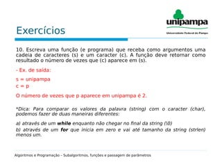 Exercícios
10. Escreva uma função (e programa) que receba como argumentos uma
cadeia de caracteres (s) e um caracter (c). A função deve retornar como
resultado o número de vezes que (c) aparece em (s).
- Ex. de saída:
s = unipampa
c = p
O número de vezes que p aparece em unipampa é 2.
*Dica: Para comparar os valores da palavra (string) com o caracter (char),
podemos fazer de duas maneiras diferentes:
a) através de um while enquanto não chegar no final da string (0)
b) através de um for que inicia em zero e vai até tamanho da string (strlen)
menos um.
Algoritmos e Programação – Subalgoritmos, funções e passagem de parâmetros
 