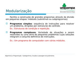 Modularização
Facilita a construção de grandes programas através da divisão
em pequenas etapas: módulos (subrotinas ou subprogramas).
 Programas simples: sequência de instruções para resolver
um problema, dirigidas por estruturas de controle.
Ex.: Estruturas de condição e repetição.
 Programas complexos: Variedade de situações a serem
resolvidas ou uma série de pequenos problemas cujas soluções
integram o conjunto definitivo de instruções.
Ex.: Um programa de computador com vários módulos.
Algoritmos e Programação - Subalgoritmos, funções e passagem de parâmetros
 
