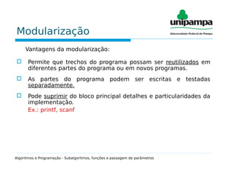 Modularização
Vantagens da modularização:
 Permite que trechos do programa possam ser reutilizados em
diferentes partes do programa ou em novos programas.
 As partes do programa podem ser escritas e testadas
separadamente.
 Pode suprimir do bloco principal detalhes e particularidades da
implementação.
Ex.: printf, scanf
Algoritmos e Programação - Subalgoritmos, funções e passagem de parâmetros
 
