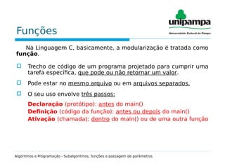 Funções
Na Linguagem C, basicamente, a modularização é tratada como
função.
 Trecho de código de um programa projetado para cumprir uma
tarefa específica, que pode ou não retornar um valor.
 Pode estar no mesmo arquivo ou em arquivos separados.
 O seu uso envolve três passos:
Declaração (protótipo): antes do main()
Definição (código da função): antes ou depois do main()
Ativação (chamada): dentro do main() ou de uma outra função
Algoritmos e Programação - Subalgoritmos, funções e passagem de parâmetros
 