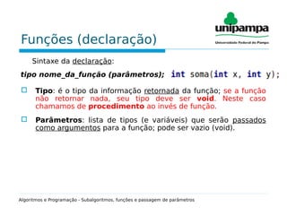 Funções (declaração)
Sintaxe da declaração:
tipo nome_da_função (parâmetros);
 Tipo: é o tipo da informação retornada da função; se a função
não retornar nada, seu tipo deve ser void. Neste caso
chamamos de procedimento ao invés de função.
 Parâmetros: lista de tipos (e variáveis) que serão passados
como argumentos para a função; pode ser vazio (void).
Algoritmos e Programação - Subalgoritmos, funções e passagem de parâmetros
 