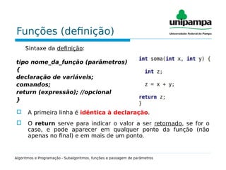 Funções (definição)
Sintaxe da definição:
tipo nome_da_função (parâmetros)
{
declaração de variáveis;
comandos;
return (expressão); //opcional
}
 A primeira linha é idêntica à declaração.
 O return serve para indicar o valor a ser retornado, se for o
caso, e pode aparecer em qualquer ponto da função (não
apenas no final) e em mais de um ponto.
Algoritmos e Programação - Subalgoritmos, funções e passagem de parâmetros
 