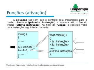 Funções (ativação)
A ativação faz com que o controle seja transferido para o
trecho chamado (primeira instrução) e executa até o fim do
trecho (última instrução). Ao final da função, o controle volta
para instrução seguinte à chamada.
Algoritmos e Programação - Subalgoritmos, funções e passagem de parâmetros
 