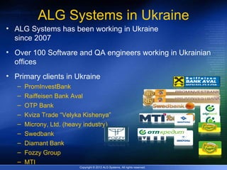 ALG Systems in Ukraine
• ALG Systems has been working in Ukraine
  since 2007
• Over 100 Software and QA engineers working in Ukrainian
  offices
• Primary clients in Ukraine
   –   PromInvestBank
   –   Raiffeisen Bank Aval
   –   OTP Bank
   –   Kviza Trade “Velyka Kishenya”
   –   Microny, Ltd. (heavy industry)
   –   Swedbank
   –   Diamant Bank
   –   Fozzy Group
   –   MTI
                          Copyright © 2012 ALG Systems, All rights reserved.
 