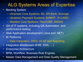 ALG Systems Areas of Expertise
• Banking System
   – Ukrainian Core Systems: B2, SR Bank, Scrooge
   – Ukrainian Payment Systems: БИФИТ, IS-CARD
   – Western Core Systems: FlexCUBE, MIDAS
• QA of IT systems, including QA Automation and
  performance testing
• Web Application development (Java and .NET)
• BI Platforms
   – Data Integration, DWH, OLAP and Reporting
• Integration Middleware (ESB, SOA, …)
• Enterprise Architecture
• BPM, Workflow, Business Rule Engines
• Master Data Management and Data Quality Management
                  Copyright © 2012 ALG Systems, All rights reserved.
 