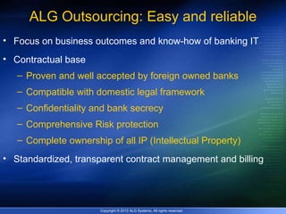 ALG Outsourcing: Easy and reliable
• Focus on business outcomes and know-how of banking IT
• Contractual base
   – Proven and well accepted by foreign owned banks
   – Compatible with domestic legal framework
   – Confidentiality and bank secrecy
   – Comprehensive Risk protection
   – Complete ownership of all IP (Intellectual Property)
• Standardized, transparent contract management and billing




                       Copyright © 2012 ALG Systems, All rights reserved.
 