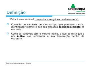 Definição
Vetor é uma variável composta homogênea unidimensional.
 Conjunto de variáveis de mesmo tipo que possuem mesmo
identificador (nome) e que são alocadas sequencialmente na
memória.
 Como as variáveis têm o mesmo nome, o que as distingue é
um índice que referencia a sua localização dentro da
estrutura.
Algoritmos e Programação - Vetores
 