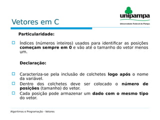 Vetores em C
Particularidade:
 Índices (números inteiros) usados para identificar as posições
começam sempre em 0 e vão até o tamanho do vetor menos
um.
Declaração:
 Caracteriza-se pela inclusão de colchetes logo após o nome
da variável.
 Dentro dos colchetes deve ser colocado o número de
posições (tamanho) do vetor.
 Cada posição pode armazenar um dado com o mesmo tipo
do vetor.
Algoritmos e Programação - Vetores
 