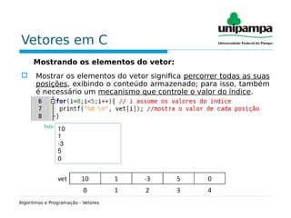 Vetores em C
Mostrando os elementos do vetor:
 Mostrar os elementos do vetor significa percorrer todas as suas
posições, exibindo o conteúdo armazenado; para isso, também
é necessário um mecanismo que controle o valor do índice.
Algoritmos e Programação - Vetores
 