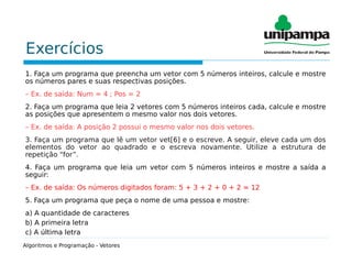 Exercícios
1. Faça um programa que preencha um vetor com 5 números inteiros, calcule e mostre
os números pares e suas respectivas posições.
– Ex. de saída: Num = 4 ; Pos = 2
2. Faça um programa que leia 2 vetores com 5 números inteiros cada, calcule e mostre
as posições que apresentem o mesmo valor nos dois vetores.
– Ex. de saída: A posição 2 possui o mesmo valor nos dois vetores.
3. Faça um programa que lê um vetor vet[6] e o escreve. A seguir, eleve cada um dos
elementos do vetor ao quadrado e o escreva novamente. Utilize a estrutura de
repetição “for”.
4. Faça um programa que leia um vetor com 5 números inteiros e mostre a saída a
seguir:
– Ex. de saída: Os números digitados foram: 5 + 3 + 2 + 0 + 2 = 12
5. Faça um programa que peça o nome de uma pessoa e mostre:
a) A quantidade de caracteres
b) A primeira letra
c) A última letra
Algoritmos e Programação - Vetores
 
