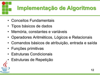 Implementação de Algoritmos
• Conceitos Fundamentais
• Tipos básicos de dados
• Memória, constantes e variáveis
• Operadores Aritméticos, Lógicos e Relacionais
• Comandos básicos de atribuição, entrada e saída
• Funções primitivas
• Estruturas Condicionais
• Estruturas de Repetição
12
 