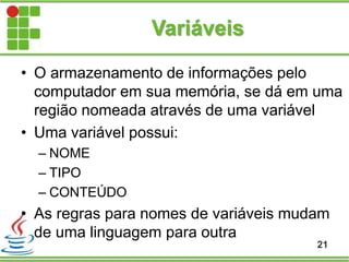 Variáveis
• O armazenamento de informações pelo
computador em sua memória, se dá em uma
região nomeada através de uma variável
• Uma variável possui:
– NOME
– TIPO
– CONTEÚDO
• As regras para nomes de variáveis mudam
de uma linguagem para outra
21
 