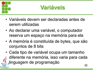 Variáveis
• Variáveis devem ser declaradas antes de
serem utilizadas
• Ao declarar uma variável, o computador
reserva um espaço na memória para ela
• A memória é constituída de bytes, que são
conjuntos de 8 bits
• Cada tipo de variável ocupa um tamanho
diferente na memória, isso varia para cada
linguagem de programação
22
 
