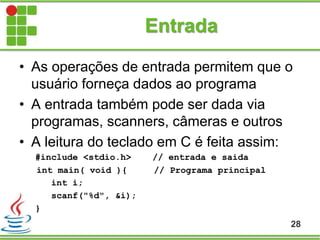 Entrada
• As operações de entrada permitem que o
usuário forneça dados ao programa
• A entrada também pode ser dada via
programas, scanners, câmeras e outros
• A leitura do teclado em C é feita assim:
#include <stdio.h> // entrada e saida
int main( void ){ // Programa principal
int i;
scanf("%d", &i);
}
28
 