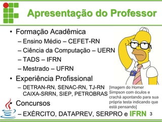 Apresentação do Professor
• Formação Acadêmica
– Ensino Médio – CEFET-RN
– Ciência da Computação – UERN
– TADS – IFRN
– Mestrado – UFRN
• Experiência Profissional
– DETRAN-RN, SENAC-RN, TJ-RN
CAIXA-SRRN, SIEP, PETROBRAS
• Concursos
– EXÉRCITO, DATAPREV, SERPRO e IFRN 3
[Imagem do Homer
Simpson com óculos e
crachá apontando para sua
própria testa indicando que
está pensando]
 