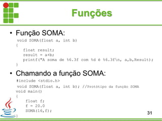 Funções
• Função SOMA:
void SOMA(float a, int b)
{
float result;
result = a+b;
printf("A soma de %6.3f com %d é %6.3fn, a,b,Result);
}
• Chamando a função SOMA:
#include <stdio.h>
void SOMA(float a, int b); //Protótipo da função SOMA
void main()
{
float f;
f = 20.0
SOMA(16,f);
}
31
 