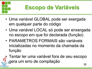 Escopo de Variáveis
• Uma variável GLOBAL pode ser exergada
em qualquer parte do código
• Uma variável LOCAL só pode ser enxergada
no escopo em que foi declarada (função)
• PARAMETROS FORMAIS são variáveis
inicializadas no momento da chamada da
função
• Tentar ler uma variável fora de seu escopo
gera um erro de compilação
32
 