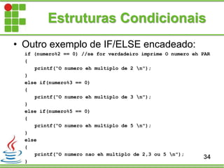 Estruturas Condicionais
• Outro exemplo de IF/ELSE encadeado:
if (numero%2 == 0) //se for verdadeiro imprime O numero eh PAR
{
printf(“O numero eh multiplo de 2 n");
}
else if(numero%3 == 0)
{
printf(“O numero eh multiplo de 3 n");
}
else if(numero%5 == 0)
{
printf(“O numero eh multiplo de 5 n");
}
else
{
printf(“O numero nao eh multiplo de 2,3 ou 5 n");
}
34
 