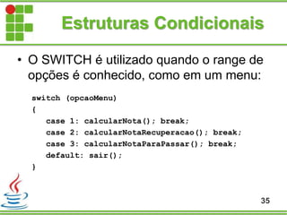 Estruturas Condicionais
• O SWITCH é utilizado quando o range de
opções é conhecido, como em um menu:
switch (opcaoMenu)
{
case 1: calcularNota(); break;
case 2: calcularNotaRecuperacao(); break;
case 3: calcularNotaParaPassar(); break;
default: sair();
}
35
 
