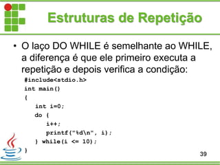 Estruturas de Repetição
• O laço DO WHILE é semelhante ao WHILE,
a diferença é que ele primeiro executa a
repetição e depois verifica a condição:
#include<stdio.h>
int main()
{
int i=0;
do {
i++;
printf("%dn", i);
} while(i <= 10);
}
39
 
