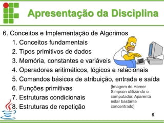 6. Conceitos e Implementação de Algorimos
1. Conceitos fundamentais
2. Tipos primitivos de dados
3. Memória, constantes e variáveis
4. Operadores aritiméticos, lógicos e relacionais
5. Comandos básicos de atribuição, entrada e saída
6. Funções primitivas
7. Estruturas condicionais
8. Estruturas de repetição
Apresentação da Disciplina
6
[Imagem do Homer
Simpson utilizando o
computador. Aparenta
estar bastante
concentrado]
 