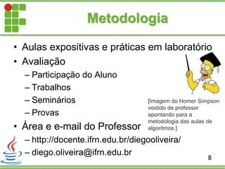 • Aulas expositivas e práticas em laboratório
• Avaliação
– Participação do Aluno
– Trabalhos
– Seminários
– Provas
• Área e e-mail do Professor
– http://docente.ifrn.edu.br/diegooliveira/
– diego.oliveira@ifrn.edu.br
Metodologia
8
[Imagem do Homer Simpson
vestido de professor
apontando para a
metodologia das aulas de
algoritmos.]
 